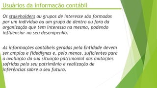 Usuários da informação contábil
Os stakeholders ou grupos de interesse são formados
por um indivíduo ou um grupo de dentro ou fora da
organização que tem interessa na mesma, podendo
influenciar no seu desempenho.
As informações contábeis geradas pela Entidade devem
ser amplas e fidedignas e, pelo menos, suficientes para
a avaliação da sua situação patrimonial das mutações
sofridas pelo seu patrimônio e realização de
inferências sobre o seu futuro.
 