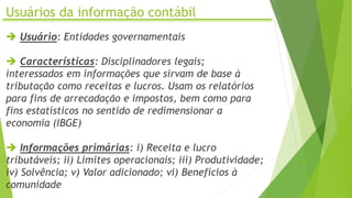 Usuários da informação contábil
 Usuário: Entidades governamentais
 Características: Disciplinadores legais;
interessados em informações que sirvam de base à
tributação como receitas e lucros. Usam os relatórios
para fins de arrecadação e impostos, bem como para
fins estatísticos no sentido de redimensionar a
economia (IBGE)
 Informações primárias: i) Receita e lucro
tributáveis; ii) Limites operacionais; iii) Produtividade;
iv) Solvência; v) Valor adicionado; vi) Benefícios à
comunidade
 