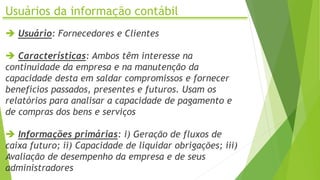 Usuários da informação contábil
 Usuário: Fornecedores e Clientes
 Características: Ambos têm interesse na
continuidade da empresa e na manutenção da
capacidade desta em saldar compromissos e fornecer
benefícios passados, presentes e futuros. Usam os
relatórios para analisar a capacidade de pagamento e
de compras dos bens e serviços
 Informações primárias: i) Geração de fluxos de
caixa futuro; ii) Capacidade de liquidar obrigações; iii)
Avaliação de desempenho da empresa e de seus
administradores
 