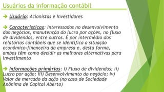 Usuários da informação contábil
 Usuário: Acionistas e Investidores
 Características: Interessados no desenvolvimento
dos negócios, manutenção do lucro por ações, no fluxo
de dividendos, entre outros. É por intermédio dos
relatórios contábeis que se identifica a situação
econômico-financeira da empresa e, desta forma,
ambos têm como decidir as melhores alternativas para
investimento
 Informações primárias: i) Fluxo de dividendos; ii)
Lucro por ação; iii) Desenvolvimento do negócio; iv)
Valor de mercado da ação (no caso de Sociedade
Anônima de Capital Aberto)
 