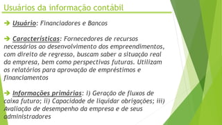 Usuários da informação contábil
 Usuário: Financiadores e Bancos
 Características: Fornecedores de recursos
necessários ao desenvolvimento dos empreendimentos,
com direito de regresso, buscam saber a situação real
da empresa, bem como perspectivas futuras. Utilizam
os relatórios para aprovação de empréstimos e
financiamentos
 Informações primárias: i) Geração de fluxos de
caixa futuro; ii) Capacidade de liquidar obrigações; iii)
Avaliação de desempenho da empresa e de seus
administradores
 