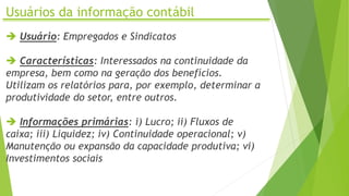 Usuários da informação contábil
 Usuário: Empregados e Sindicatos
 Características: Interessados na continuidade da
empresa, bem como na geração dos benefícios.
Utilizam os relatórios para, por exemplo, determinar a
produtividade do setor, entre outros.
 Informações primárias: i) Lucro; ii) Fluxos de
caixa; iii) Liquidez; iv) Continuidade operacional; v)
Manutenção ou expansão da capacidade produtiva; vi)
Investimentos sociais
 