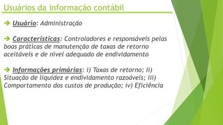 Usuários da informação contábil
 Usuário: Administração
 Características: Controladores e responsáveis pelas
boas práticas de manutenção de taxas de retorno
aceitáveis e de nível adequado de endividamento
 Informações primárias: i) Taxas de retorno; ii)
Situação de liquidez e endividamento razoáveis; iii)
Comportamento dos custos de produção; iv) Eficiência
 