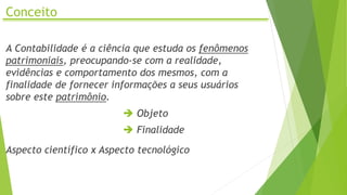 Conceito
A Contabilidade é a ciência que estuda os fenômenos
patrimoniais, preocupando-se com a realidade,
evidências e comportamento dos mesmos, com a
finalidade de fornecer informações a seus usuários
sobre este patrimônio.
 Objeto
 Finalidade
Aspecto científico x Aspecto tecnológico
 