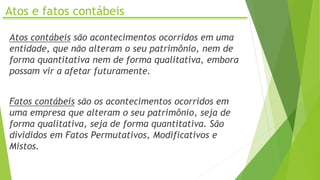 Atos e fatos contábeis
Atos contábeis são acontecimentos ocorridos em uma
entidade, que não alteram o seu patrimônio, nem de
forma quantitativa nem de forma qualitativa, embora
possam vir a afetar futuramente.
Fatos contábeis são os acontecimentos ocorridos em
uma empresa que alteram o seu patrimônio, seja de
forma qualitativa, seja de forma quantitativa. São
divididos em Fatos Permutativos, Modificativos e
Mistos.
 