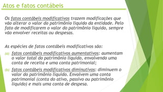 Atos e fatos contábeis
Os fatos contábeis modificativos trazem modificações que
vão alterar o valor do patrimônio líquido da entidade. Pelo
fato de modificarem o valor do patrimônio líquido, sempre
vão envolver receitas ou despesas.
As espécies de fatos contábeis modificativos são:
(a) fatos contábeis modificativos aumentativos: aumentam
o valor total do patrimônio líquido, envolvendo uma
conta de receita e uma conta patrimonial;
(b) fatos contábeis modificativos diminutivos: diminuem o
valor do patrimônio líquido. Envolvem uma conta
patrimonial (conta do ativo, passivo ou patrimônio
líquido) e mais uma conta de despesa.
 