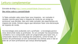 Leitura complementar
Extraído do blog http://www.contabilidade-financeira.com/
Dez mitos sobre a contabilidade
3) Todo contador sabe como fazer seus impostos - ser contador é
receber convite para fazer o imposto de renda de um amigo ou
esclarecer suas dúvidas. Mas nem todo contador são especialistas em
imposto de renda. Existem alguns que detestam fazer uma declaração
de imposto de renda.
4) A tecnologia está acabando com a profissão - a tecnologia parece
estar destruindo todas as profissões. Se um contador faz lançamentos
contábeis e se o computador pode ser programado para fazer isto, o
computador deverá tirar emprego de contadores, certo? Errado. O
número de profissionais só tem aumentado nos últimos anos e não se
sabe de um bom profissional que esteja desempregado.
 