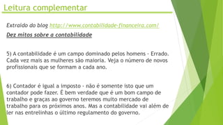 Leitura complementar
Extraído do blog http://www.contabilidade-financeira.com/
Dez mitos sobre a contabilidade
5) A contabilidade é um campo dominado pelos homens - Errado.
Cada vez mais as mulheres são maioria. Veja o número de novos
profissionais que se formam a cada ano.
6) Contador é igual a imposto - não é somente isto que um
contador pode fazer. É bem verdade que é um bom campo de
trabalho e graças ao governo teremos muito mercado de
trabalho para os próximos anos. Mas a contabilidade vai além de
ler nas entrelinhas o último regulamento do governo.
 