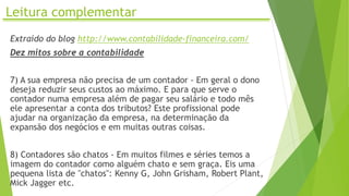 Leitura complementar
Extraído do blog http://www.contabilidade-financeira.com/
Dez mitos sobre a contabilidade
7) A sua empresa não precisa de um contador - Em geral o dono
deseja reduzir seus custos ao máximo. E para que serve o
contador numa empresa além de pagar seu salário e todo mês
ele apresentar a conta dos tributos? Este profissional pode
ajudar na organização da empresa, na determinação da
expansão dos negócios e em muitas outras coisas.
8) Contadores são chatos - Em muitos filmes e séries temos a
imagem do contador como alguém chato e sem graça. Eis uma
pequena lista de "chatos": Kenny G, John Grisham, Robert Plant,
Mick Jagger etc.
 