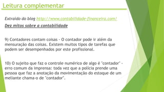 Leitura complementar
Extraído do blog http://www.contabilidade-financeira.com/
Dez mitos sobre a contabilidade
9) Contadores contam coisas - O contador pode ir além da
mensuração das coisas. Existem muitos tipos de tarefas que
podem ser desempenhados por este profissional.
10) O sujeito que faz o controle numérico de algo é "contador" -
erro comum da imprensa: toda vez que a polícia prende uma
pessoa que faz a anotação da movimentação do estoque de um
meliante chama-o de "contador".
 
