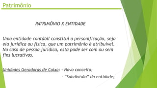 Patrimônio
PATRIMÔNIO X ENTIDADE
Uma entidade contábil constitui a personificação, seja
ela jurídica ou física, que um patrimônio é atribuível.
No caso de pessoa jurídica, esta pode ser com ou sem
fins lucrativos.
Unidades Geradoras de Caixa: - Novo conceito;
- “Subdivisão” da entidade;
 