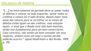 Um pouco de história
“[...] no encerramento do período deve-se somar todos
os débitos e colocar no lado esquerdo, somar todos os
créditos e coloca-los d lado direito, depois fazer nova
soma dos valores para se certificar se os totais de
débitos estão iguais ao dos créditos, caso estejam
iguais, é sinal que o Razão terá sido bem mantido,
sendo isso fundamental para um bom comerciante.
Caso contrário, não sendo um bom contador em seus
negócios, andará como um cego e muitas perdas
poderão ocorrer.” (apud Hendriksen e Van Breda, 1999,
p. 39)
 