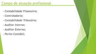 Campo de atuação profissional
- Contabilidade Financeira;
- Controladoria;
- Contabilidade Tributária;
- Auditor Interno;
- Auditor Externo;
- Perito Contábil;
 