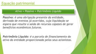 Equação patrimonial
Ativo = Passivo + Patrimônio Líquido
Passivo: é uma obrigação presente da entidade,
derivada de eventos já ocorridos, cuja liquidação se
espera que resulte a saída de recursos capazes de gerar
benefícios econômicos futuros.
Patrimônio Líquido: é a parcela de financiamento do
ativo da entidade proporcionada pelos seus acionistas.
 