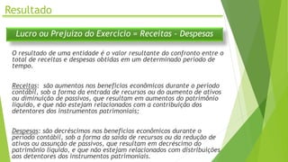 Resultado
Lucro ou Prejuízo do Exercício = Receitas - Despesas
O resultado de uma entidade é o valor resultante do confronto entre o
total de receitas e despesas obtidas em um determinado período de
tempo.
Receitas: são aumentos nos benefícios econômicos durante o período
contábil, sob a forma da entrada de recursos ou do aumento de ativos
ou diminuição de passivos, que resultam em aumentos do patrimônio
líquido, e que não estejam relacionados com a contribuição dos
detentores dos instrumentos patrimoniais;
Despesas: são decréscimos nos benefícios econômicos durante o
período contábil, sob a forma da saída de recursos ou da redução de
ativos ou assunção de passivos, que resultam em decréscimo do
patrimônio líquido, e que não estejam relacionados com distribuições
aos detentores dos instrumentos patrimoniais.
 