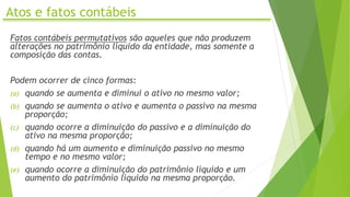 Atos e fatos contábeis
Fatos contábeis permutativos são aqueles que não produzem
alterações no patrimônio líquido da entidade, mas somente a
composição das contas.
Podem ocorrer de cinco formas:
(a) quando se aumenta e diminui o ativo no mesmo valor;
(b) quando se aumenta o ativo e aumenta o passivo na mesma
proporção;
(c) quando ocorre a diminuição do passivo e a diminuição do
ativo na mesma proporção;
(d) quando há um aumento e diminuição passivo no mesmo
tempo e no mesmo valor;
(e) quando ocorre a diminuição do patrimônio líquido e um
aumento do patrimônio líquido na mesma proporção.
 