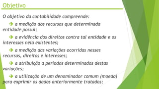 Objetivo
O objetivo da contabilidade compreende:
 a medição dos recursos que determinada
entidade possui;
 a evidência dos direitos contra tal entidade e os
interesses nela existentes;
 a medição das variações ocorridas nesses
recursos, direitos e interesses;
 a atribuição a períodos determinados destas
variações;
 a utilização de um denominador comum (moeda)
para exprimir os dados anteriormente tratados;
 