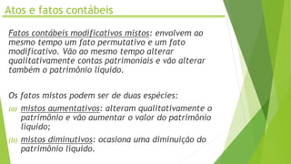 Atos e fatos contábeis
Fatos contábeis modificativos mistos: envolvem ao
mesmo tempo um fato permutativo e um fato
modificativo. Vão ao mesmo tempo alterar
qualitativamente contas patrimoniais e vão alterar
também o patrimônio líquido.
Os fatos mistos podem ser de duas espécies:
(a) mistos aumentativos: alteram qualitativamente o
patrimônio e vão aumentar o valor do patrimônio
líquido;
(b) mistos diminutivos: ocasiona uma diminuição do
patrimônio líquido.
 