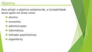 Objetivo
Para atingir o objetivo estabelecido, a Contabilidade
busca apoio em áreas como:
 direito;
 economia;
 administração;
 informática;
 métodos quantitativos;
 engenharia;
 