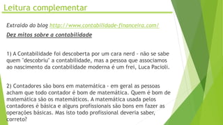 Leitura complementar
Extraído do blog http://www.contabilidade-financeira.com/
Dez mitos sobre a contabilidade
1) A Contabilidade foi descoberta por um cara nerd - não se sabe
quem "descobriu" a contabilidade, mas a pessoa que associamos
ao nascimento da contabilidade moderna é um frei, Luca Pacioli.
2) Contadores são bons em matemática - em geral as pessoas
acham que todo contador é bom de matemática. Quem é bom de
matemática são os matemáticos. A matemática usada pelos
contadores é básica e alguns profissionais são bons em fazer as
operações básicas. Mas isto todo profissional deveria saber,
correto?
 