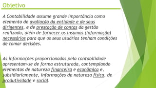 Objetivo
A Contabilidade assume grande importância como
elemento de avaliação da entidade e de seus
dirigentes, e de prestação de contas da gestão
realizada, além de fornecer os insumos (informação)
necessários para que os seus usuários tenham condições
de tomar decisões.
As informações proporcionadas pela contabilidade
apresentam-se de forma estruturada, contemplando
elementos de natureza financeira e econômica e,
subsidiariamente, informações de natureza física, de
produtividade e social.
 
