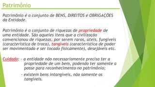 Patrimônio
Patrimônio é o conjunto de BENS, DIREITOS e OBRIGAÇÕES
da Entidade.
Patrimônio é o conjunto de riquezas de propriedade de
uma entidade. São aqueles itens que a civilização
convencionou de riquezas, por serem raros, úteis, fungíveis
(característica de troca), tangíveis (característica de poder
ser movimentado e ser tocado fisicamente), desejáveis etc.
Cuidado: - a entidade não necessariamente precisa ter a
propriedade de um bem, podendo ter somente a
posse para reconhecimento no patrimônio;
- existem bens intangíveis, não somente os
tangíveis.
 