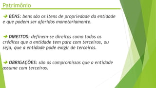 Patrimônio
 BENS: bens são os itens de propriedade da entidade
e que podem ser aferidos monetariamente.
 DIREITOS: definem-se direitos como todos os
créditos que a entidade tem para com terceiros, ou
seja, que a entidade pode exigir de terceiros.
 OBRIGAÇÕES: são os compromissos que a entidade
assume com terceiros.
 