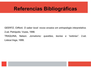 Referencias Bibliográficas
GEERTZ, Clifford. O saber local: novos ensaios em antropologia interpretativa.
2.ed. Petrópolis: Vozes, 1998.
TRAQUINA, Nelson. Jornalismo: questões, teorias e “estórias”. 2.ed.
Lisboa:Vega, 1999.
 