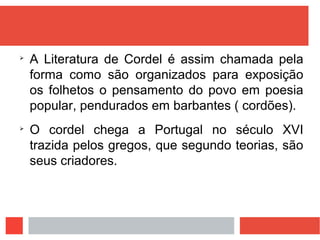 
A Literatura de Cordel é assim chamada pela
forma como são organizados para exposição
os folhetos o pensamento do povo em poesia
popular, pendurados em barbantes ( cordões).

O cordel chega a Portugal no século XVI
trazida pelos gregos, que segundo teorias, são
seus criadores.
 