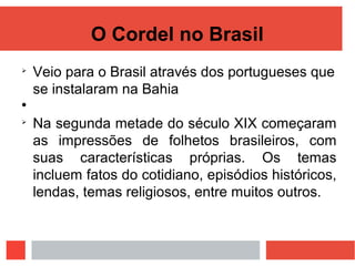 O Cordel no Brasil

Veio para o Brasil através dos portugueses que
se instalaram na Bahia


Na segunda metade do século XIX começaram
as impressões de folhetos brasileiros, com
suas características próprias. Os temas
incluem fatos do cotidiano, episódios históricos,
lendas, temas religiosos, entre muitos outros.
 