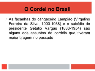 O Cordel no Brasil

As façanhas do cangaceiro Lampião (Virgulino
Ferreira da Silva, 1900-1938) e o suicídio do
presidente Getúlio Vargas (1883-1954) são
alguns dos assuntos de cordéis que tiveram
maior tiragem no passado
 