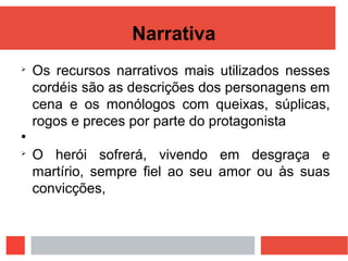 Narrativa

Os recursos narrativos mais utilizados nesses
cordéis são as descrições dos personagens em
cena e os monólogos com queixas, súplicas,
rogos e preces por parte do protagonista


O herói sofrerá, vivendo em desgraça e
martírio, sempre fiel ao seu amor ou às suas
convicções,
 