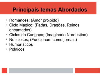 Principais temas Abordados

Romances; (Amor proibido)

Ciclo Mágico; (Fadas, Dragões, Reinos
encantados)

Ciclos do Cangaço; (Imaginário Nordestino)

Noticiosos; (Funcionam como jornais)

Humorísticos

Políticos
 