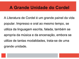 A Grande Unidade do Cordel
A Literatura de Cordel é um grande painel da vida
popular. Impresso e oral ao mesmo tempo, se
utiliza da linguagem escrita, falada, também se
apropria da música e da encenação, embora se
utilize de tantas modalidades, trata-se de uma
grande unidade.
 