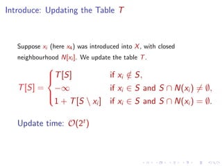 Introduce: Updating the Table T

Suppose xi (here x4 ) was introduced into X , with closed
neighbourhood N[xi ]. We update the table T .


T [S]
if xi ∈ S,
/

T [S] = −∞
if xi ∈ S and S ∩ N(xi ) = ∅,


1 + T [S  xi ] if xi ∈ S and S ∩ N(xi ) = ∅.
Update time: O(2t )

 