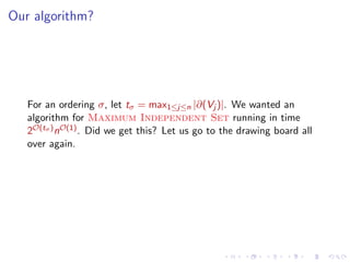 Our algorithm?

For an ordering σ, let tσ = max1≤j≤n |∂(Vj )|. We wanted an
algorithm for Maximum Independent Set running in time
2O(tσ ) nO(1) . Did we get this? Let us go to the drawing board all
over again.

 