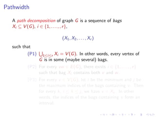 Pathwidth
A path decomposition of graph G is a sequence of bags
Xi ⊆ V (G ), i ∈ {1, . . . , , r },
(X1 , X2 , . . . , Xr )
such that
(P1)

1≤i≤r Xi = V (G ). In other words, every vertex of
G is in some (maybe several) bags.

(P2) For every vw ∈ E (G ), there exists i ∈ {1, . . . , , r }
such that bag Xi contains both v and w .
(P3) For every v ∈ V (G ), let i be the minimum and j be
the maximum indices of the bags containing v . Then
for every k, i ≤ k ≤ j, we have v ∈ Xk . In other
words, the indices of the bags containing v form an
interval.

 