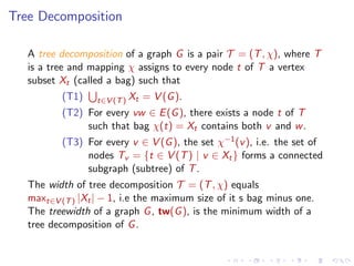 Tree Decomposition
A tree decomposition of a graph G is a pair T = (T , χ), where T
is a tree and mapping χ assigns to every node t of T a vertex
subset Xt (called a bag) such that
(T1)

t∈V (T ) Xt

= V (G ).

(T2) For every vw ∈ E (G ), there exists a node t of T
such that bag χ(t) = Xt contains both v and w .
(T3) For every v ∈ V (G ), the set χ−1 (v ), i.e. the set of
nodes Tv = {t ∈ V (T ) | v ∈ Xt } forms a connected
subgraph (subtree) of T .
The width of tree decomposition T = (T , χ) equals
maxt∈V (T ) |Xt | − 1, i.e the maximum size of it s bag minus one.
The treewidth of a graph G , tw(G ), is the minimum width of a
tree decomposition of G .

 