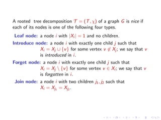 A rooted tree decomposition T = (T , χ) of a graph G is nice if
each of its nodes is one of the following four types.
Leaf node: a node i with |Xi | = 1 and no children.
Introduce node: a node i with exactly one child j such that
Xi = Xj ∪ {v } for some vertex v ∈ Xj ; we say that v
is introduced in i.
Forget node: a node i with exactly one child j such that
Xi = Xj  {v } for some vertex v ∈ Xi ; we say that v
is forgotten in i.
Join node: a node i with two children j1 , j2 such that
Xi = Xj1 = Xj2 .

 