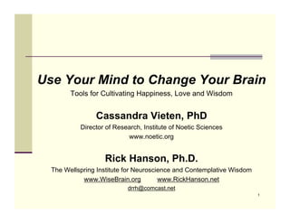 Use Your Mind to Change Your Brain
        Tools for Cultivating Happiness, Love and Wisdom


                Cassandra Vieten, PhD
           Director of Research, Institute of Noetic Sciences
                           www.noetic.org


                   Rick Hanson, Ph.D.
  The Wellspring Institute for Neuroscience and Contemplative Wisdom
            www.WiseBrain.org          www.RickHanson.net
                           drrh@comcast.net
                                                                       1
 