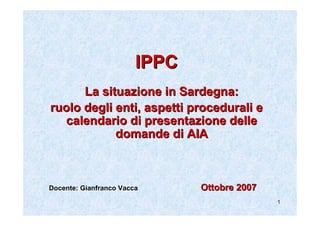 IPPC
      La situazione in Sardegna:
ruolo degli enti, aspetti procedurali e
  calendario di presentazione delle
            domande di AIA



Docente: Gianfranco Vacca      Ottobre 2007
                                              1
 