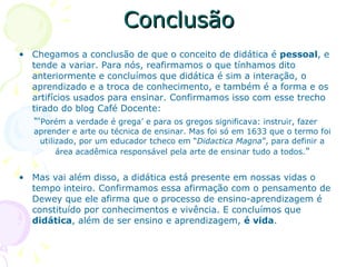Conclusão Chegamos a conclusão de que o conceito de didática é  pessoal , e tende a variar. Para nós, reafirmamos o que tínhamos dito anteriormente e concluímos que didática é sim a interação, o aprendizado e a troca de conhecimento, e também é a forma e os artifícios usados para ensinar. Confirmamos isso com esse trecho tirado do blog Café Docente: “‘ Porém a verdade é grega’ e para os gregos significava: instruir, fazer aprender e arte ou técnica de ensinar. Mas foi só em 1633 que o termo foi utilizado, por um educador tcheco em “ Didactica Magna ”, para definir a área acadêmica responsável pela arte de ensinar tudo a todos. ” Mas vai além disso, a didática está presente em nossas vidas o tempo inteiro. Confirmamos essa afirmação com o pensamento de Dewey que ele afirma que o processo de ensino-aprendizagem é constituído por conhecimentos e vivência. E concluímos que  didática , além de ser ensino e aprendizagem,  é vida . 