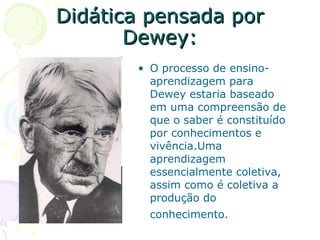 Didática pensada por Dewey: O processo de ensino-aprendizagem para Dewey estaria baseado em uma compreensão de que o saber é constituído por conhecimentos e vivência.Uma aprendizagem essencialmente coletiva, assim como é coletiva a produção do conhecimento.   