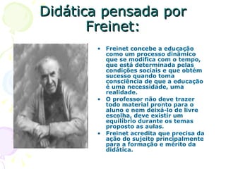 Didática pensada por Freinet: Freinet concebe a educação como um processo dinâmico que se modifica com o tempo, que está determinada pelas condições sociais e que obtém sucesso quando toma consciência de que a educação é uma necessidade, uma realidade.  O professor não deve trazer todo material pronto para o aluno e nem deixá-lo de livre escolha, deve existir um equilíbrio durante os temas proposto as aulas. Freinet acredita que precisa da ação do sujeito principalmente para a formação e mérito da didática. 