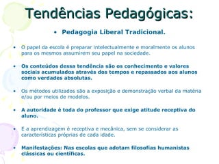 Tendências Pedagógicas: Pedagogia Liberal Tradicional. O papel da escola é preparar intelectualmente e moralmente os alunos para os mesmos assumirem seu papel na sociedade. Os conteúdos dessa tendência são os conhecimento e valores sociais acumulados através dos tempos e repassados aos alunos como verdades absolutas. Os métodos utilizados são a exposição e demonstração verbal da matéria e/ou por meios de modelos. A autoridade é toda do professor que exige atitude receptiva do aluno. E a aprendizagem é receptiva e mecânica, sem se considerar as características próprias de cada idade. Manifestações: Nas escolas que adotam filosofias humanistas clássicas ou científicas. 