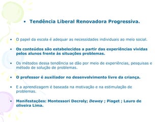 Tendência Liberal Renovadora Progressiva. O papel da escola é adequar as necessidades individuais ao meio social. Os conteúdos são estabelecidos a partir das experiências vividas pelos alunos frente às situações problemas. Os métodos dessa tendência se dão por meio de experiências, pesquisas e método de solução de problemas. O professor é auxiliador no desenvolvimento livre da criança. E a aprendizagem é baseada na motivação e na estimulação de problemas. Manifestações: Montessori Decroly;  Dewey  ; Piaget ; Lauro de oliveira Lima. 