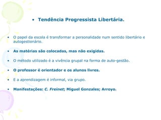 Tendência Progressista Libertária. O papel da escola é transformar a personalidade num sentido libertário e autogestionário. As matérias são colocadas, mas não exigidas. O método utilizado é a vivência grupal na forma de auto-gestão. O professor é orientador e os alunos livres. E a aprendizagem é informal, via grupo. Manifestações:  C. Freinet ; Miguel Gonzales; Arroyo. 