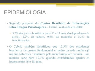 EPIDEMIOLOGIA
• Segundo pesquisa do Centro Brasileiro de Informações
sobre Drogas Psicotrópicas – Cebrid, realizada em 2004:
▫ 5,2% dos jovens brasileiros entre 12 e 17 anos são dependentes de
álcool, 2,2% de tabaco, 0,6% da maconha e 0,2% de
tranqüilizantes.
• O Cebrid também identificou que 15,5% dos estudantes
brasileiros de ensino fundamental e médio da rede pública já
usaram solventes e inalantes pelo menos uma vez na vida. Esse
número sobe para 19,1% quando considerados apenas os
jovens entre 16 e 18 anos.
 