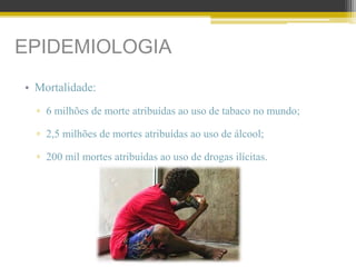 EPIDEMIOLOGIA
• Mortalidade:
▫ 6 milhões de morte atribuídas ao uso de tabaco no mundo;
▫ 2,5 milhões de mortes atribuídas ao uso de álcool;
▫ 200 mil mortes atribuídas ao uso de drogas ilícitas.
 