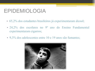 EPIDEMIOLOGIA
• 65,2% dos estudantes brasileiros já experimentaram álcool;
• 24,2% dos escolares no 9º ano do Ensino Fundamental
experimentaram cigarros;
• 9,3% dos adolescentes entre 10 e 19 anos são fumantes;
 